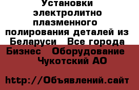 Установки электролитно-плазменного  полирования деталей из Беларуси - Все города Бизнес » Оборудование   . Чукотский АО